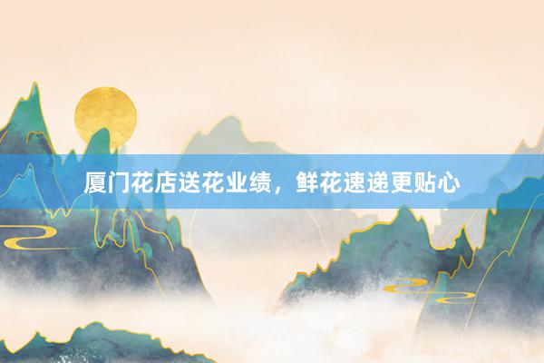 厦门花店送花业绩，鲜花速递更贴心